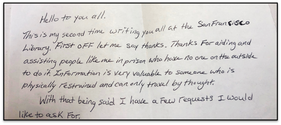 Hello to you all. This is my second time writing you all at the San Francisco Library. First off let me say thanks. Thanks for aiding and assisting people like me in prison who have no one on the outside to do it. Information is very valuable to someone who is physically restrained and can only travel by thought. With that being said I have a few requests I would like to ask for.